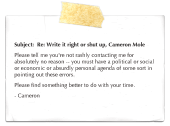 Subject: Re: Write it right or shut up, Cameron Mole. Please tell me you're not rashly contacting me for absolutely no reason -- you must have a political or social or economic or absurdly personal agenda of some sort in pointing out these errors. Please find something better to do with your time. - Cameron